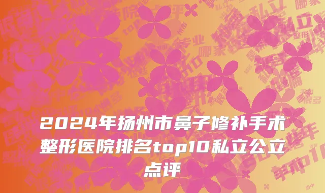 2024年扬州市鼻子修补手术整形医院排名top10私立公立点评