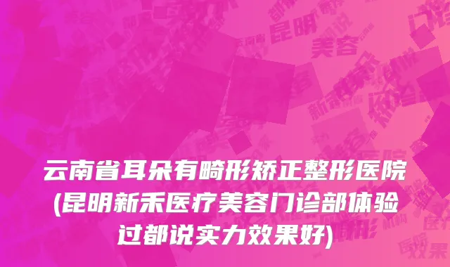 云南省耳朵有畸形矫正整形医院(昆明新禾医疗美容门诊部体验过都说实力效果好)