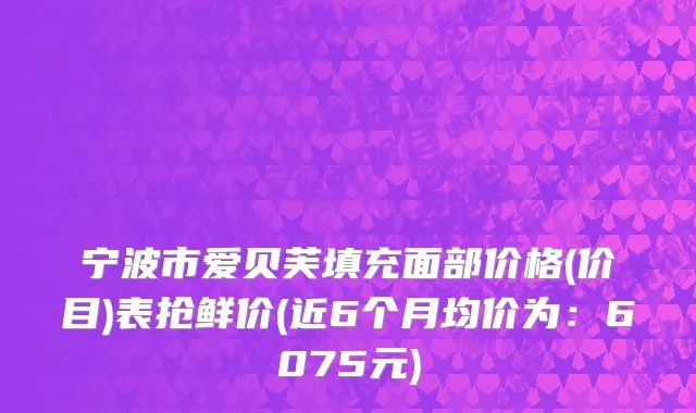 宁波市爱贝芙填充面部价格(价目)表抢鲜价(近6个月均价为：6075元)