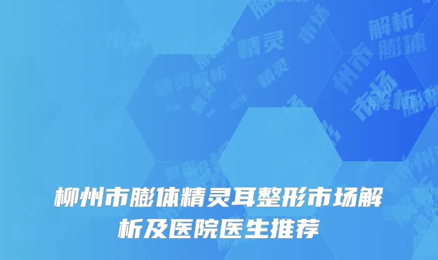 柳州市膨体精灵耳整形市场解析及医院医生推荐