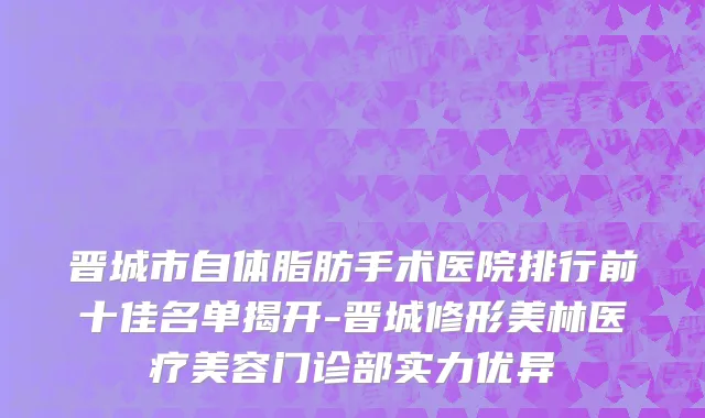 晋城市自体脂肪手术医院排行前十佳名单揭开-晋城修形美林医疗美容门诊部实力优异