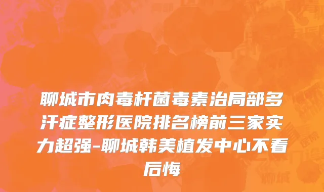 聊城市肉毒杆菌毒素治局部多汗症整形医院排名榜前三家实力超强-聊城韩美植发中心不看后悔