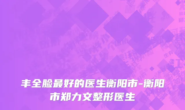 丰全脸最好的医生衡阳市-衡阳市郑力文整形医生