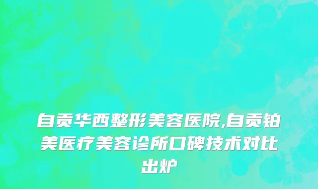 自贡华西整形美容医院,自贡铂美医疗美容诊所口碑技术对比出炉