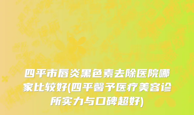 四平市唇炎黑色素去除医院哪家比较好(四平馨予医疗美容诊所实力与口碑超好)