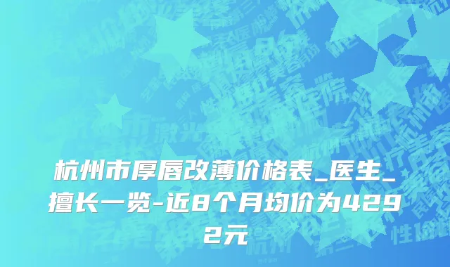 杭州市厚唇改薄价格表_医生_擅长一览-近8个月均价为4292元