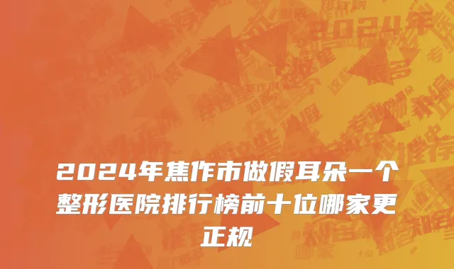 2024年焦作市做假耳朵一个整形医院排行榜前十位哪家更正规