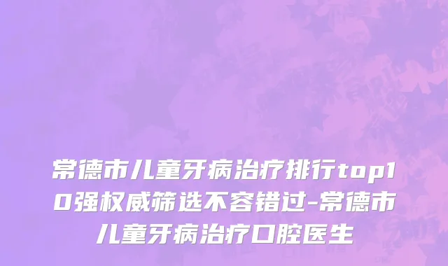 常德市儿童牙病治疗排行top10强权威筛选不容错过-常德市儿童牙病治疗口腔医生