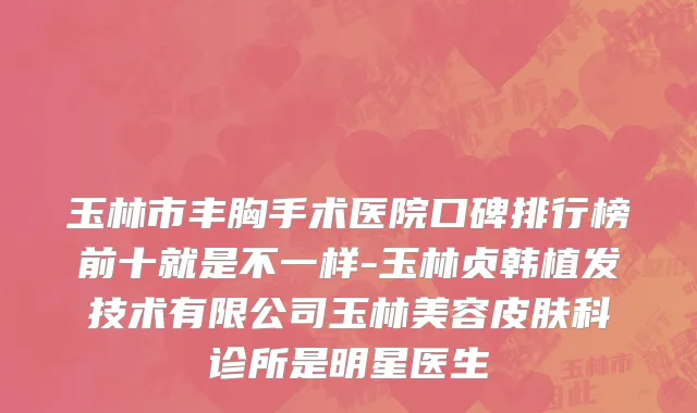 玉林市丰胸手术医院口碑排行榜前十就是不一样-玉林贞韩植发技术有限公司玉林美容皮肤科诊所是明星医生
