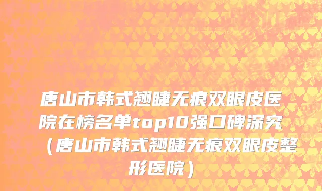 唐山市韩式翘睫无痕双眼皮医院在榜名单top10强口碑深究（唐山市韩式翘睫无痕双眼皮整形医院）