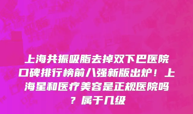 上海共振吸脂去掉双下巴医院口碑排行榜前八强新版出炉!上海星和医疗美容是正规医院吗?属于几级