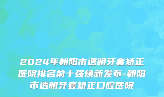 2024年朝阳市透明牙套矫正医院排名前十强焕新发布-朝阳市透明牙套矫正口腔医院