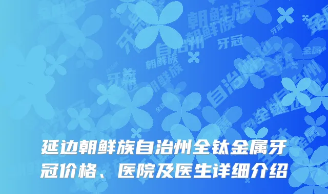 延边朝鲜族自治州全钛金属牙冠价格、医院及医生详细介绍