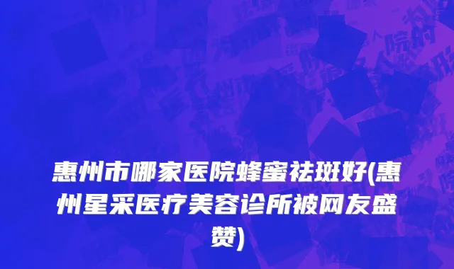 惠州市哪家医院蜂蜜祛斑好(惠州星采医疗美容诊所被网友盛赞)