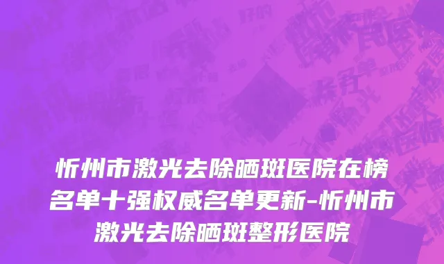 忻州市激光去除晒斑医院在榜名单十强权威名单更新-忻州市激光去除晒斑整形医院