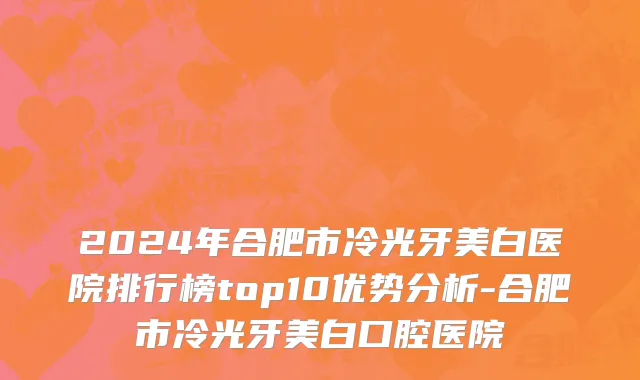 2024年合肥市冷光牙美白医院排行榜top10优势分析-合肥市冷光牙美白口腔医院