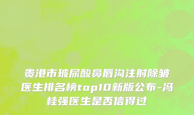 贵港市玻尿酸鼻唇沟注射除皱医生排名榜top10新版公布-冯桂强医生是否信得过