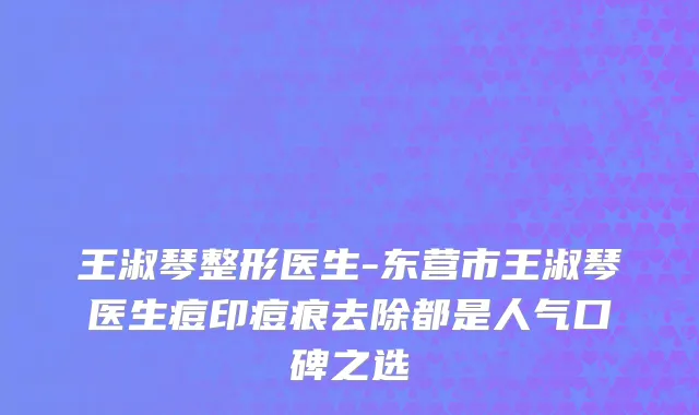王淑琴整形医生-东营市王淑琴医生痘印痘痕去除都是人气口碑之选