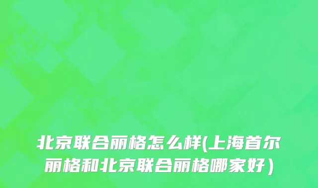 北京联合丽格怎么样(上海首尔丽格和北京联合丽格哪家好）