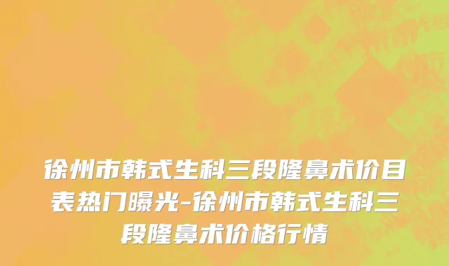徐州市韩式生科三段隆鼻术价目表热门曝光-徐州市韩式生科三段隆鼻术价格行情