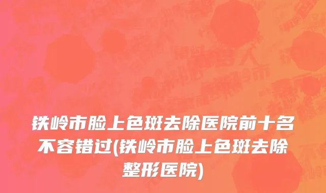 铁岭市脸上色斑去除医院前十名不容错过(铁岭市脸上色斑去除整形医院)