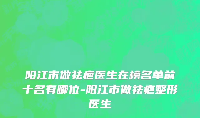 阳江市做祛疤医生在榜名单前十名有哪位-阳江市做祛疤整形医生