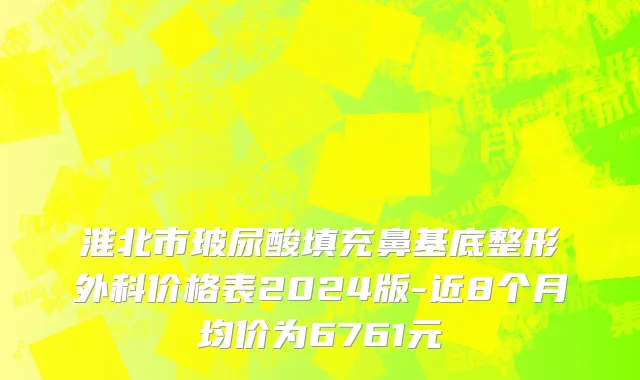淮北市玻尿酸填充鼻基底整形外科价格表2024版-近8个月均价为6761元