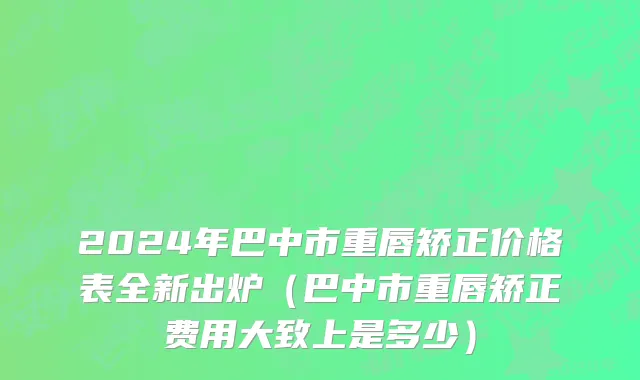 2024年巴中市重唇矫正价格表全新出炉（巴中市重唇矫正费用大致上是多少）