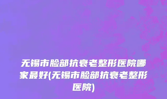 无锡市脸部抗衰老整形医院哪家最好(无锡市脸部抗衰老整形医院)