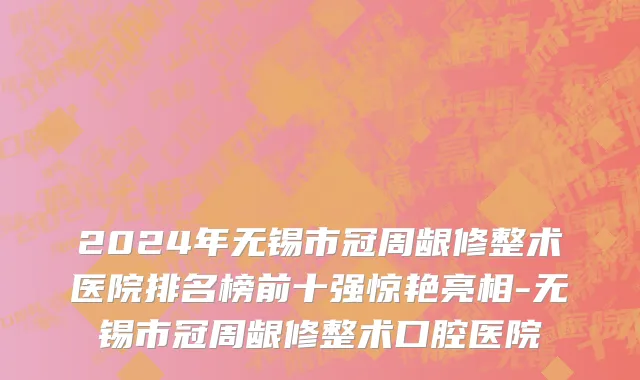 2024年无锡市冠周龈修整术医院排名榜前十强惊艳亮相-无锡市冠周龈修整术口腔医院