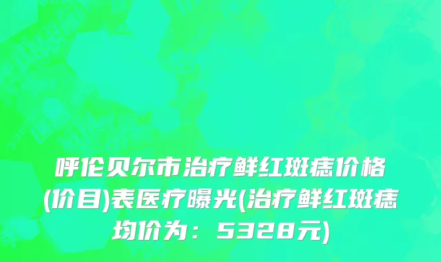 呼伦贝尔市治疗鲜红斑痣价格(价目)表医疗曝光(治疗鲜红斑痣均价为：5328元)