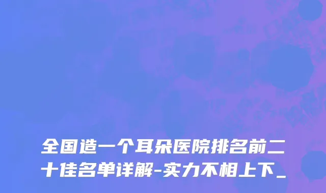 全国造一个耳朵医院排名前二十佳名单详解-实力不相上下_