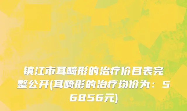 镇江市耳畸形的治疗价目表完整公开(耳畸形的治疗均价为：56856元)