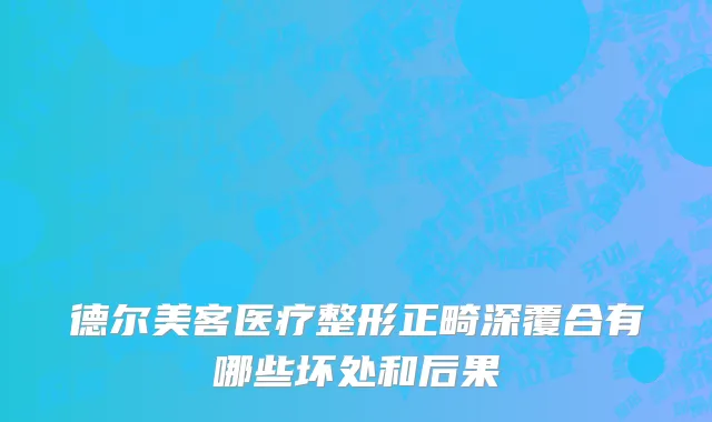 德尔美客医疗整形正畸深覆合有哪些坏处和后果
