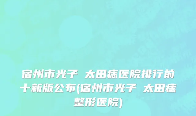宿州市光子袪太田痣医院排行前十新版公布(宿州市光子袪太田痣整形医院)