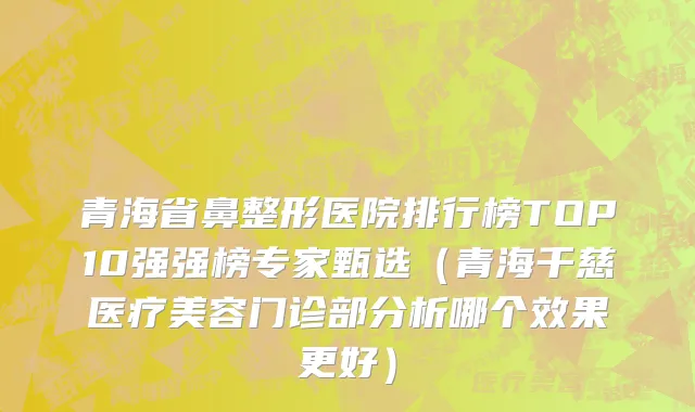 青海省鼻整形医院排行榜TOP10强强榜专家甄选（青海千慈医疗美容门诊部分析哪个效果更好）