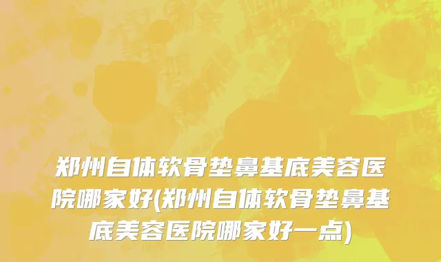 郑州自体软骨垫鼻基底美容医院哪家好(郑州自体软骨垫鼻基底美容医院哪家好一点)