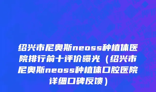 绍兴市尼奥斯neoss种植体医院排行前十评价曝光（绍兴市尼奥斯neoss种植体口腔医院详细口碑反馈）