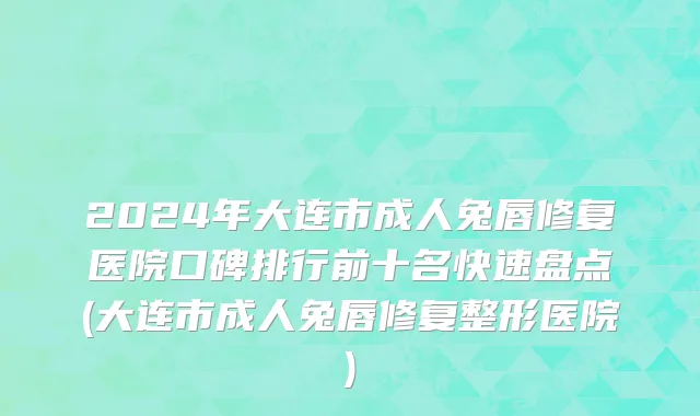 2024年大连市成人兔唇修复医院口碑排行前十名快速盘点(大连市成人兔唇修复整形医院)