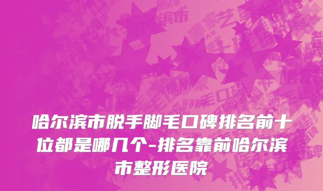 哈尔滨市脱手脚毛口碑排名前十位都是哪几个-排名靠前哈尔滨市整形医院