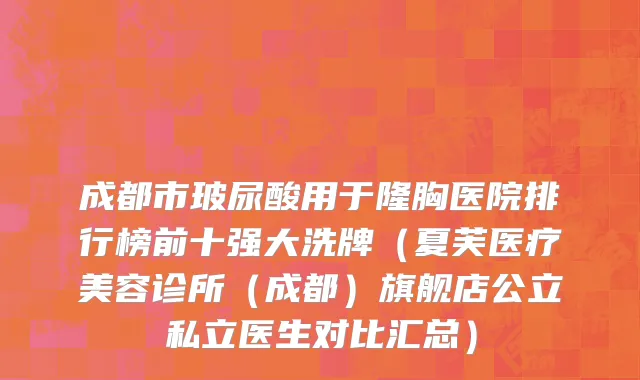 成都市玻尿酸用于隆胸医院排行榜前十强大洗牌（夏芙医疗美容诊所（成都）旗舰店公立私立医生对比汇总）