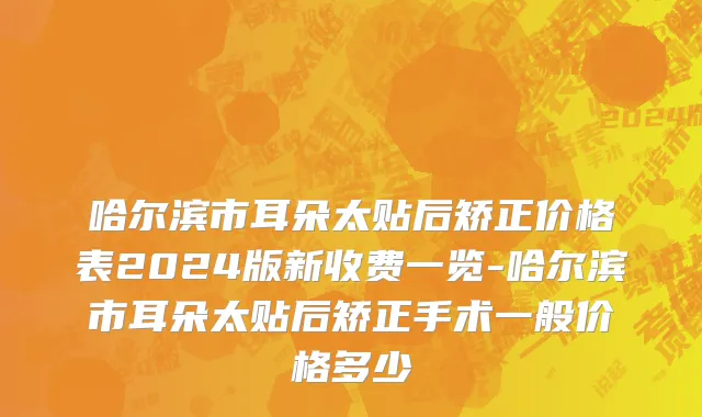 哈尔滨市耳朵太贴后矫正价格表2024版新收费一览-哈尔滨市耳朵太贴后矫正手术一般价格多少