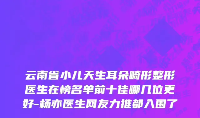 云南省小儿天生耳朵畸形整形医生在榜名单前十佳哪几位更好-杨亦医生网友力推都入围了