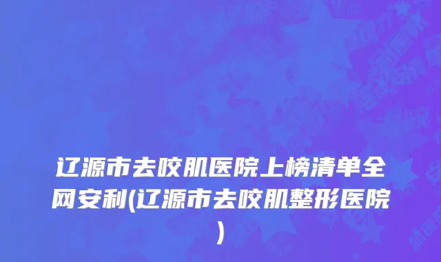 辽源市去咬肌医院上榜清单全网安利(辽源市去咬肌整形医院)