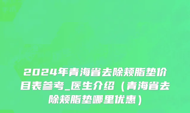 2024年青海省去除颊脂垫价目表参考_医生介绍（青海省去除颊脂垫哪里优惠）