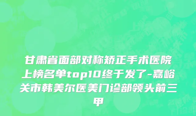 甘肃省面部对称矫正手术医院上榜名单top10终于发了-嘉峪关市韩美尔医美门诊部领头前三甲
