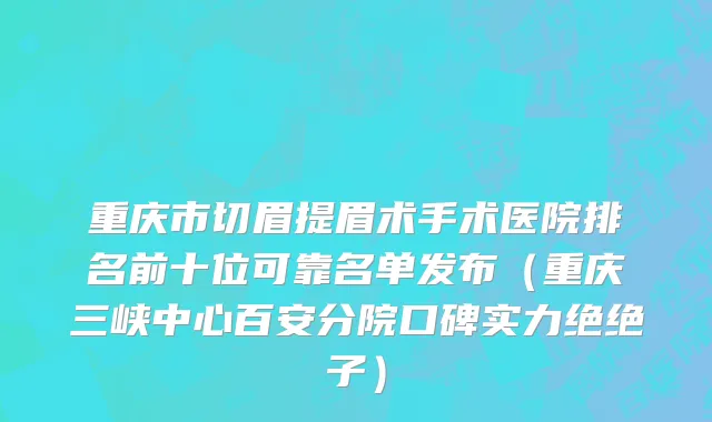 重庆市切眉提眉术手术医院排名前十位可靠名单发布（重庆三峡中心百安分院口碑实力绝绝子）