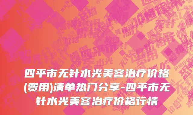 四平市无针水光美容治疗价格(费用)清单热门分享-四平市无针水光美容治疗价格行情