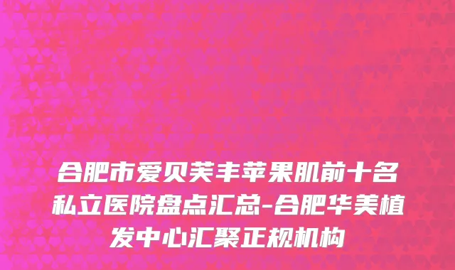 合肥市爱贝芙丰苹果肌前十名私立医院盘点汇总-合肥华美植发中心汇聚正规机构