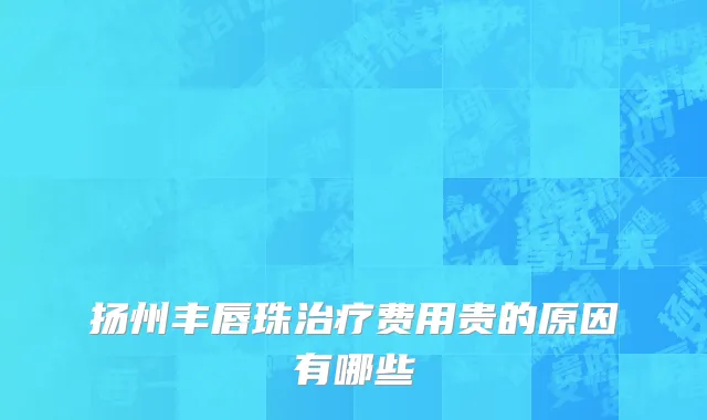 扬州丰唇珠治疗费用贵的原因有哪些